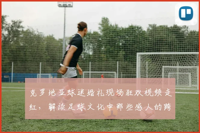 克罗地亚球迷婚礼现场狂欢视频走红，解读足球文化中那些感人的跨界庆祝瞬间