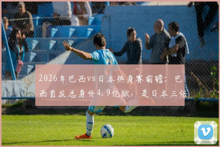 2026年巴西vs日本热身赛前瞻：巴西首发总身价4.9亿欧，是日本三倍，维尼修斯1.4亿欧领衔豪华攻击线