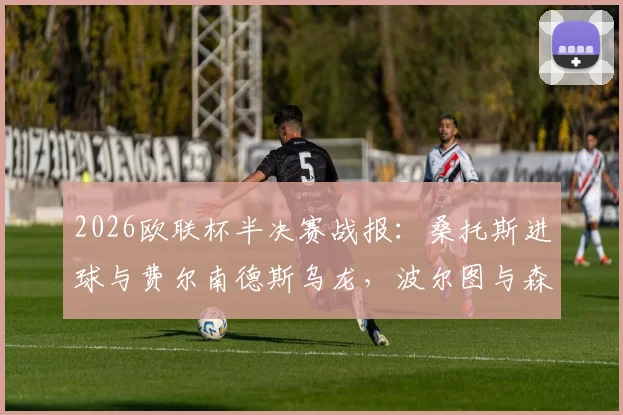 2026欧联杯半决赛战报：桑托斯进球与费尔南德斯乌龙，波尔图与森林半场1-1，附详细分析及全场视频集锦