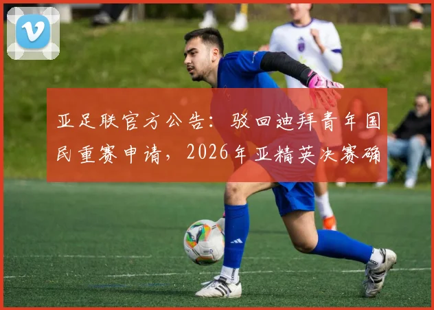 亚足联官方公告：驳回迪拜青年国民重赛申请，2026年亚精英决赛确认如期举行，赛事看点全解析