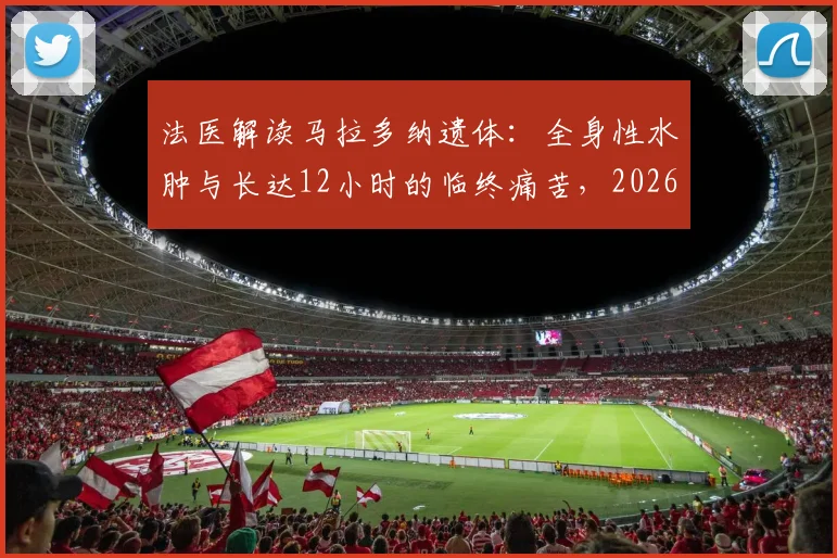 法医解读马拉多纳遗体：全身性水肿与长达12小时的临终痛苦，2026年细节再分析