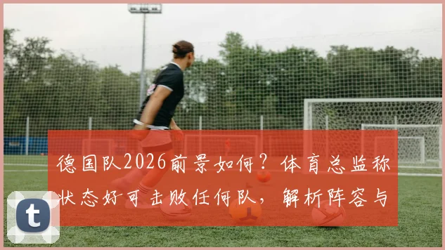 德国队2026前景如何？体育总监称状态好可击败任何队，解析阵容与制胜条件