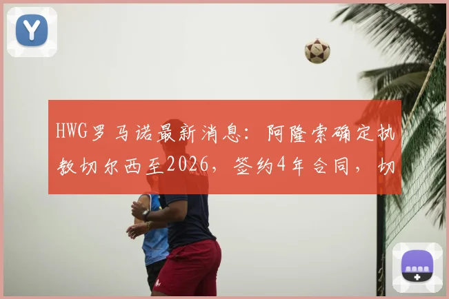 HWG罗马诺最新消息：阿隆索确定执教切尔西至2026，签约4年合同，切尔西重建迎来新舵手