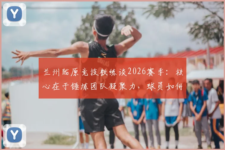 兰州陇原竞技教练谈2026赛季:核心在于锤炼团队凝聚力,球员如何融入体系是关键