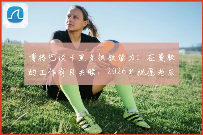 博格巴谈卡里克执教能力:在曼联的工作有目共睹,2026年祝愿老东家一切顺利