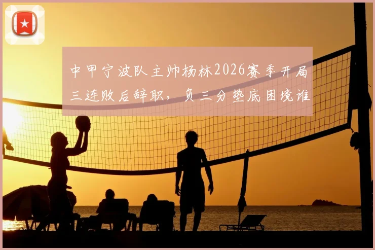 中甲宁波队主帅杨林2026赛季开局三连败后辞职,负三分垫底困境谁来破局?