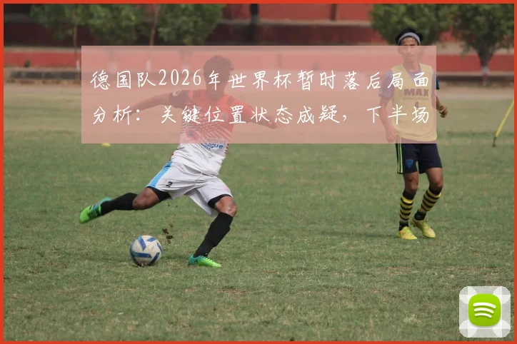 德国队2026年世界杯暂时落后局面分析:关键位置状态成疑,下半场翻盘需要哪些战术调整?