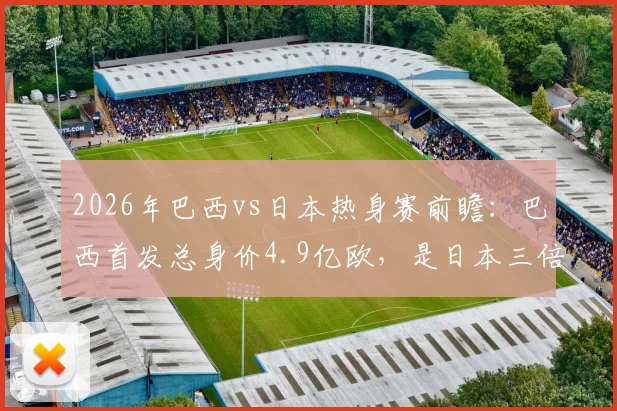 2026年巴西vs日本热身赛前瞻：巴西首发总身价4.9亿欧，是日本三倍，维尼修斯1.4亿欧领衔豪华攻击线