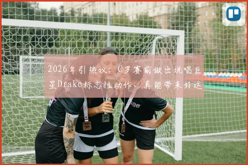 2026年引热议:C罗赛前做出说唱巨星Drake标志性动作,真能带来好运吗?足球明星的赛前仪式大揭秘