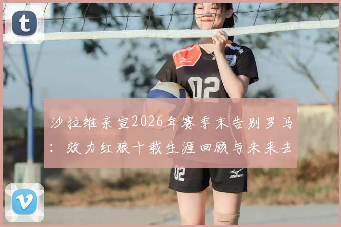 沙拉维亲宣2026年赛季末告别罗马：效力红狼十载生涯回顾与未来去向分析