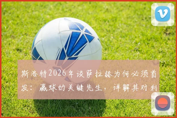 斯洛特2026年谈萨拉赫为何必须首发：赢球的关键先生，详解其对利物浦战术体系的重要性