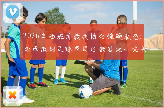 2026年西班牙裁判协会强硬表态：全面抵制足球节目过激言论，无关皇马旨在维护公正