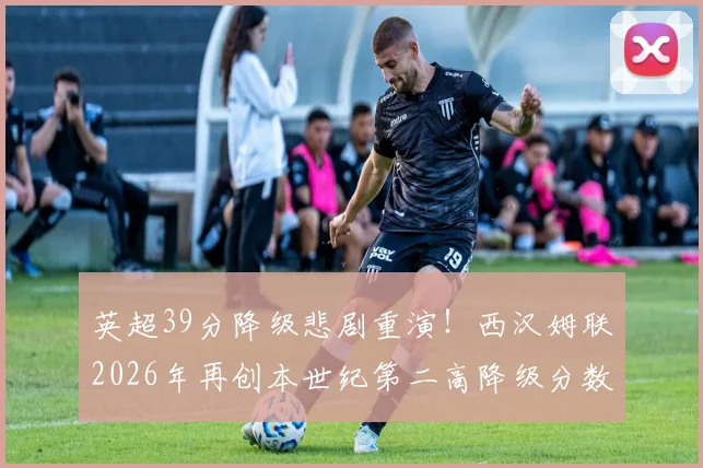 英超39分降级悲剧重演！西汉姆联2026年再创本世纪第二高降级分数，回顾那些高分降级的悲情球队
