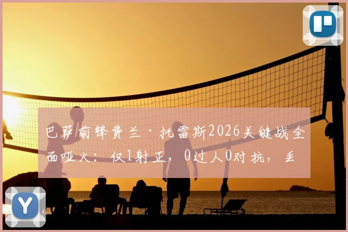 巴萨前锋费兰·托雷斯2026关键战全面哑火：仅1射正，0过人0对抗，丢失球权高达20次背后说明了什么？