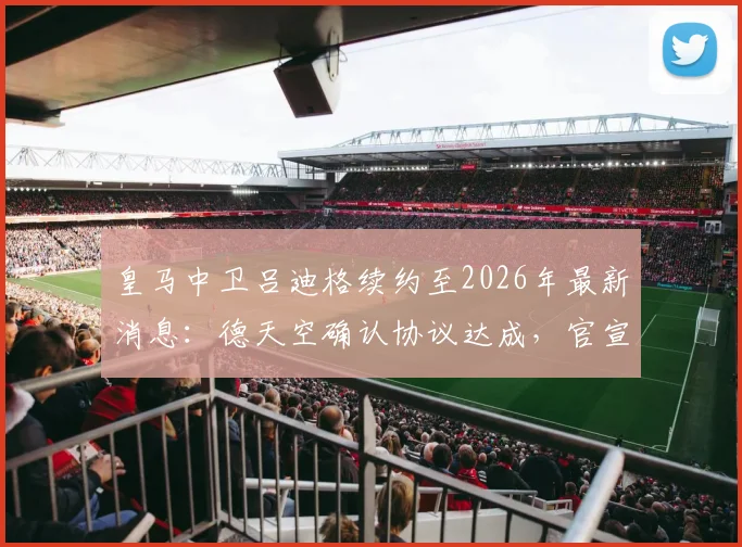 皇马中卫吕迪格续约至2026年最新消息:德天空确认协议达成,官宣因俱乐部选举推迟原因解析