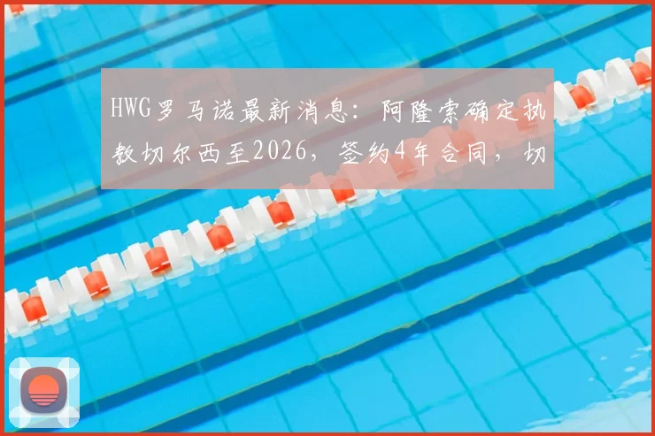 HWG罗马诺最新消息:阿隆索确定执教切尔西至2026,签约4年合同,切尔西重建迎来新舵手