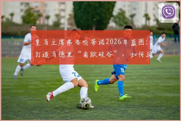 皇马主席弗洛伦蒂诺2026年蓝图:打造马德里“南欧硅谷”,如何反哺皇马俱乐部未来竞争力?