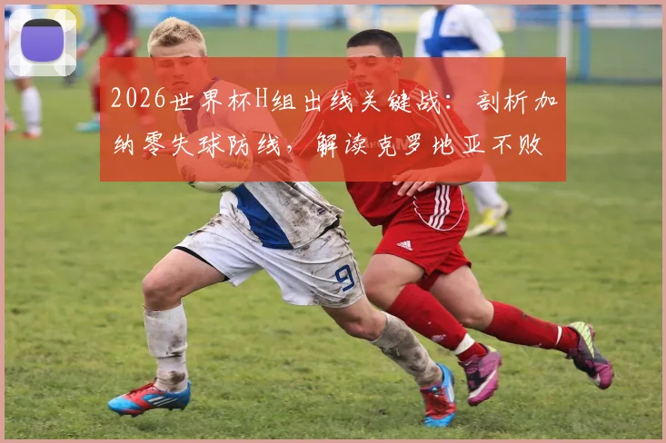 2026世界杯H组出线关键战：剖析加纳零失球防线，解读克罗地亚不败即晋级规则