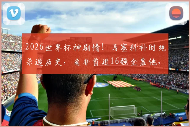 2026世界杯神剧情!马塞科补时绝杀造历史,南非首进16强全靠他,赛后MVP实至名归