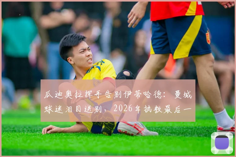 瓜迪奥拉挥手告别伊蒂哈德：曼城球迷泪目送别，2026年执教最后一战全回顾