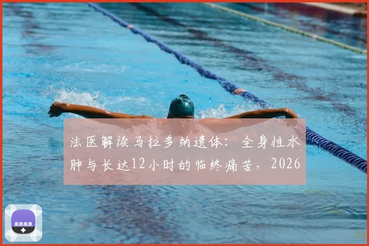 法医解读马拉多纳遗体:全身性水肿与长达12小时的临终痛苦,2026年细节再分析