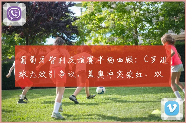 葡萄牙智利友谊赛半场回顾：C罗进球无效引争议，莱奥冲突染红，双方闷平收场
