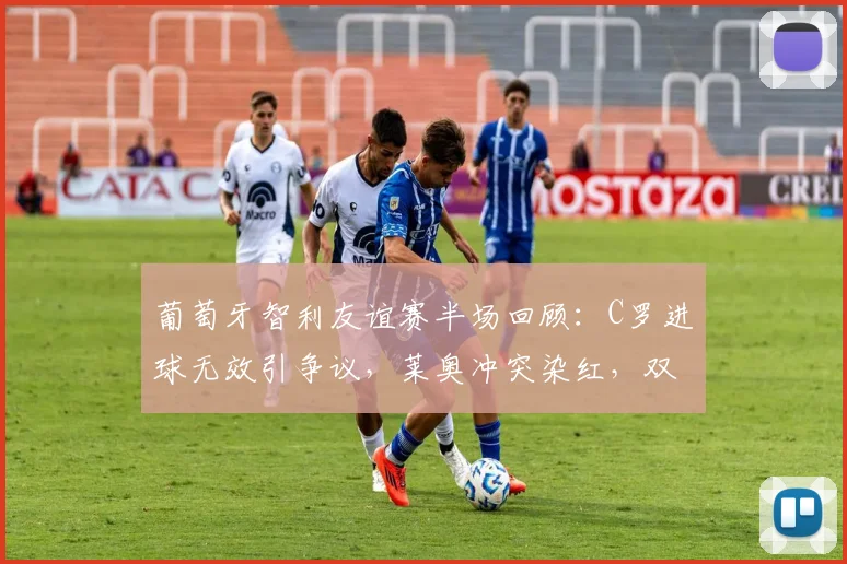 葡萄牙智利友谊赛半场回顾:C罗进球无效引争议,莱奥冲突染红,双方闷平收场