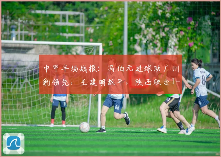 中甲半场战报：冯伯元进球助广州豹领先，王建明扳平，陕西联合1-1