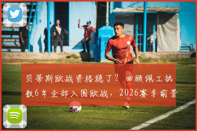 贝蒂斯欧战资格稳了？回顾佩工执教6年全部入围欧战，2026赛季前景与战术解析