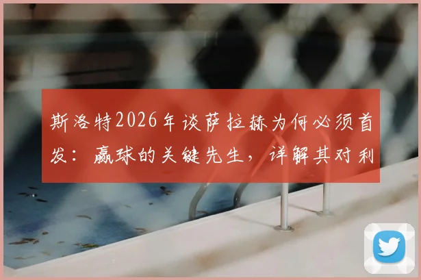 斯洛特2026年谈萨拉赫为何必须首发：赢球的关键先生，详解其对利物浦战术体系的重要性