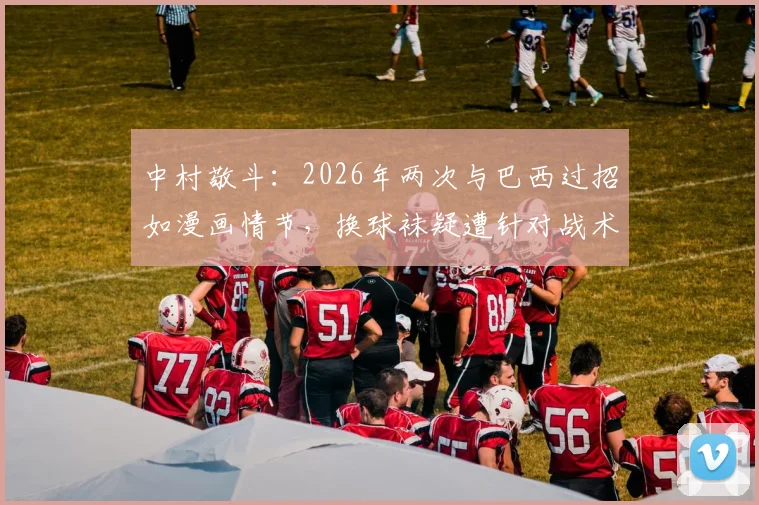 中村敬斗：2026年两次与巴西过招如漫画情节，换球袜疑遭针对战术解析