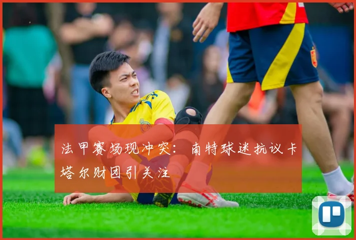 法甲赛场现冲突：南特球迷抗议卡塔尔财团引关注