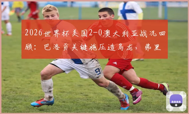 2026世界杯美国2-0澳大利亚战况回顾:巴洛贡关键施压造乌龙,弗里曼冷静推射锁定胜局
