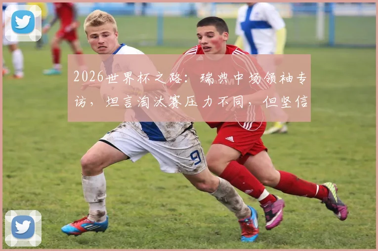 2026世界杯之路：瑞典中场领袖专访，坦言淘汰赛压力不同，但坚信球队能战斗到最后