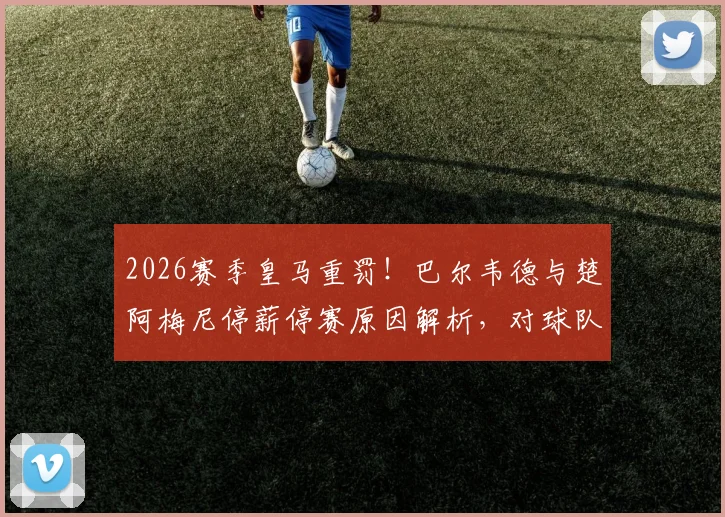 2026赛季皇马重罚！巴尔韦德与楚阿梅尼停薪停赛原因解析，对球队争冠影响究竟有多大？