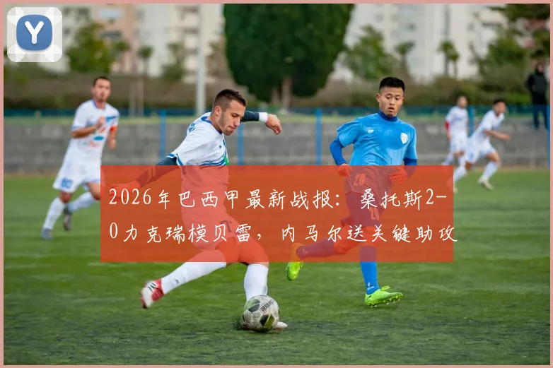 2026年巴西甲最新战报:桑托斯2-0力克瑞模贝雷,内马尔送关键助攻后吃到黄牌,附全场录像及赛后分析