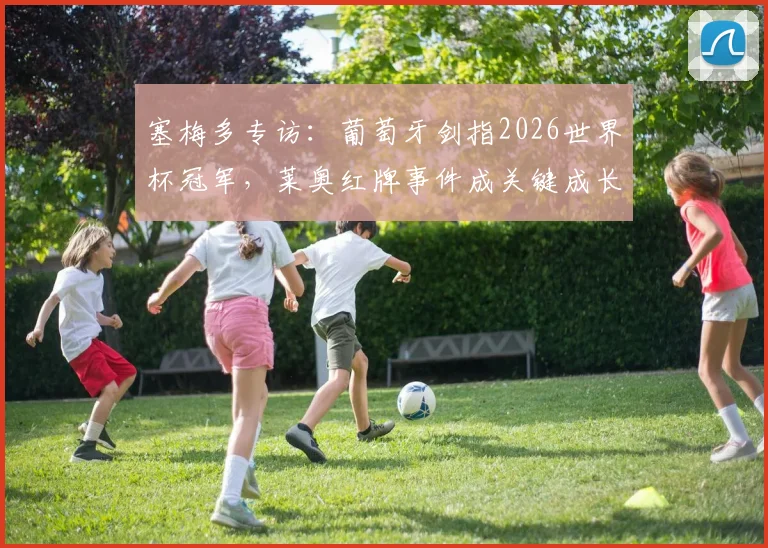 塞梅多专访：葡萄牙剑指2026世界杯冠军，莱奥红牌事件成关键成长契机