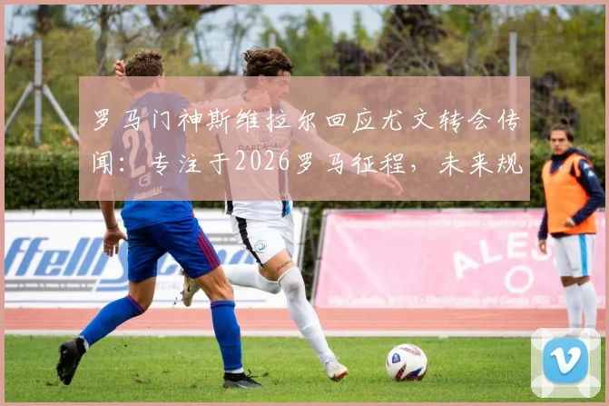 罗马门神斯维拉尔回应尤文转会传闻：专注于2026罗马征程，未来规划引关注