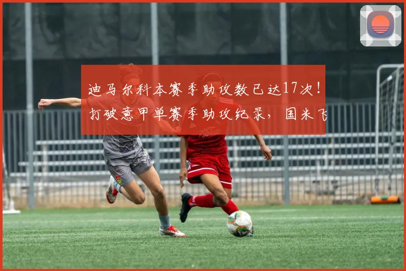迪马尔科本赛季助攻数已达17次!打破意甲单赛季助攻纪录,国米飞翼闪耀2026年