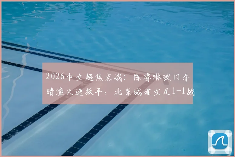 2026中女超焦点战：陈睿琳破门李晴潼火速扳平，北京城建女足1-1战平上海盛丽女足