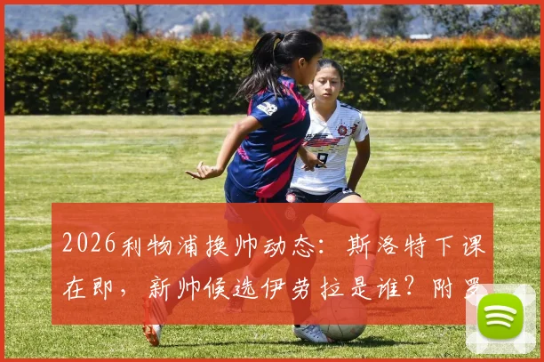 2026利物浦换帅动态：斯洛特下课在即，新帅候选伊劳拉是谁？附罗马诺消息解读与潜在人选分析