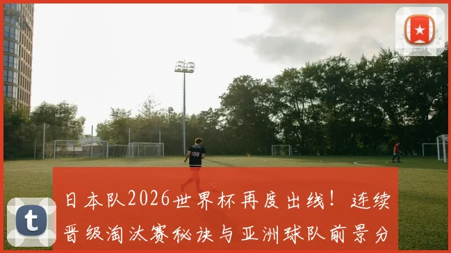日本队2026世界杯再度出线！连续晋级淘汰赛秘诀与亚洲球队前景分析