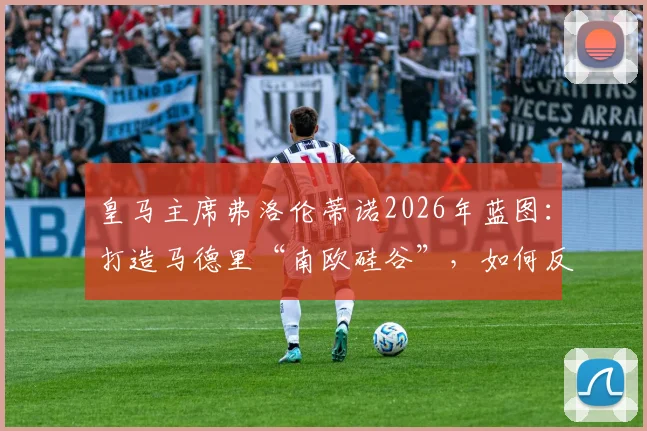 皇马主席弗洛伦蒂诺2026年蓝图：打造马德里“南欧硅谷”，如何反哺皇马俱乐部未来竞争力？