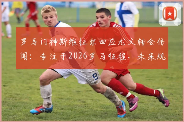 罗马门神斯维拉尔回应尤文转会传闻：专注于2026罗马征程，未来规划引关注