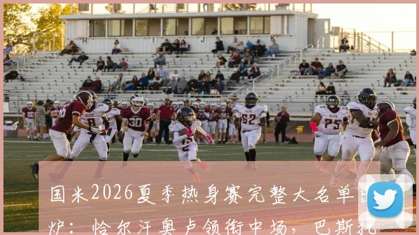 国米2026夏季热身赛完整大名单出炉:恰尔汗奥卢领衔中场,巴斯托尼坐镇后防,附赛程与观赛指南