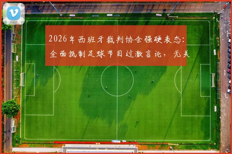 2026年西班牙裁判协会强硬表态:全面抵制足球节目过激言论,无关皇马旨在维护公正