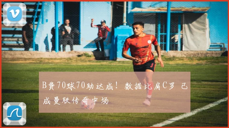 B费70球70助达成!数据比肩C罗 已成曼联传奇中场