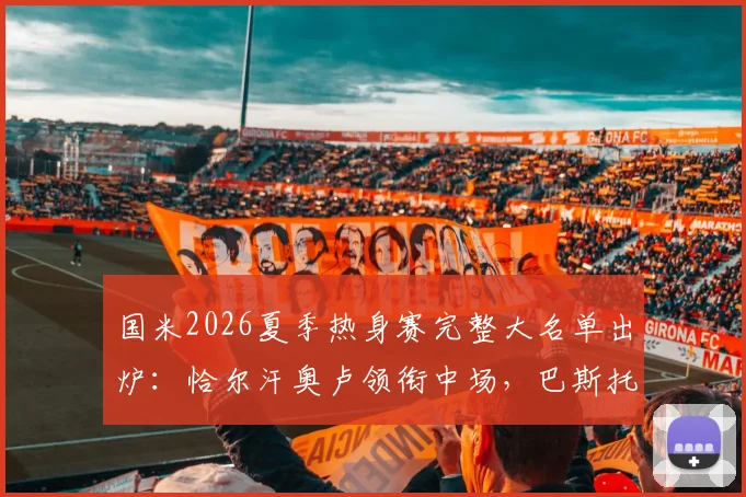 国米2026夏季热身赛完整大名单出炉：恰尔汗奥卢领衔中场，巴斯托尼坐镇后防，附赛程与观赛指南