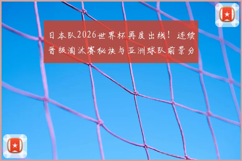 日本队2026世界杯再度出线！连续晋级淘汰赛秘诀与亚洲球队前景分析