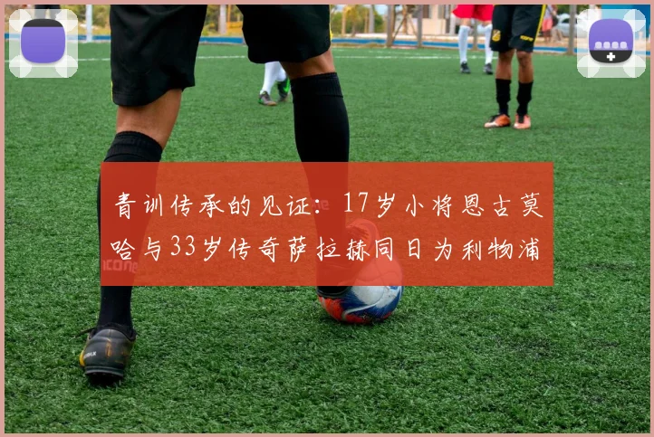 青训传承的见证：17岁小将恩古莫哈与33岁传奇萨拉赫同日为利物浦进球，年龄差距背后是红军的未来